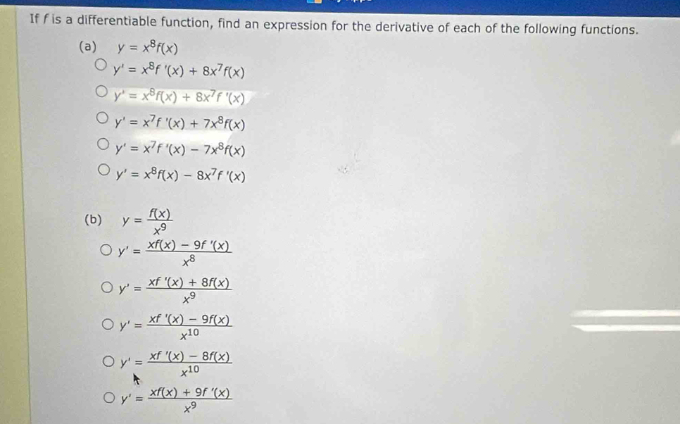 If f is a differentiable function, find an expression for the derivative of each of the following functions.
(a) y=x^8f(x)
y'=x^8f'(x)+8x^7f(x)
y^4=x^8f(x)+8x^7f'(x)
y'=x^7f'(x)+7x^8f(x)
y'=x^7f'(x)-7x^8f(x)
y'=x^8f(x)-8x^7f'(x)
(b) y= f(x)/x^9 
y'= (xf(x)-9f'(x))/x^8 
y'= (xf'(x)+8f(x))/x^9 
y'= (xf'(x)-9f(x))/x^(10) 
y'= (xf'(x)-8f(x))/x^(10) 
y'= (xf(x)+9f'(x))/x^9 