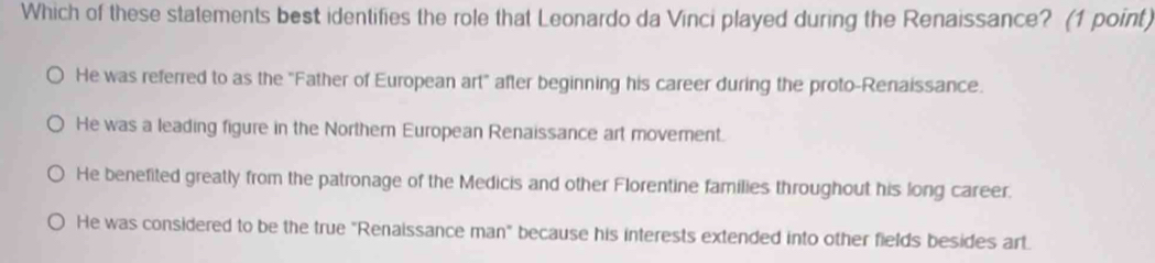 Which of these statements best identifies the role that Leonardo da Vinci played during the Renaissance? (1 point)
He was referred to as the "Father of European art after beginning his career during the proto-Renaissance.
He was a leading figure in the Northern European Renaissance art moverent.
He benefited greatly from the patronage of the Medicis and other Florentine families throughout his long career.
He was considered to be the true "Renaissance man" because his interests extended into other fields besides art.