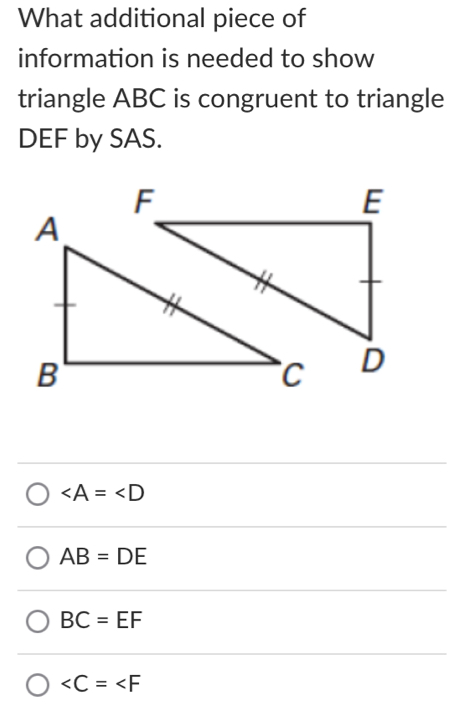 What additional piece of
information is needed to show
triangle ABC is congruent to triangle
DEF by SAS.
∠ A=∠ D
AB=DE
BC=EF