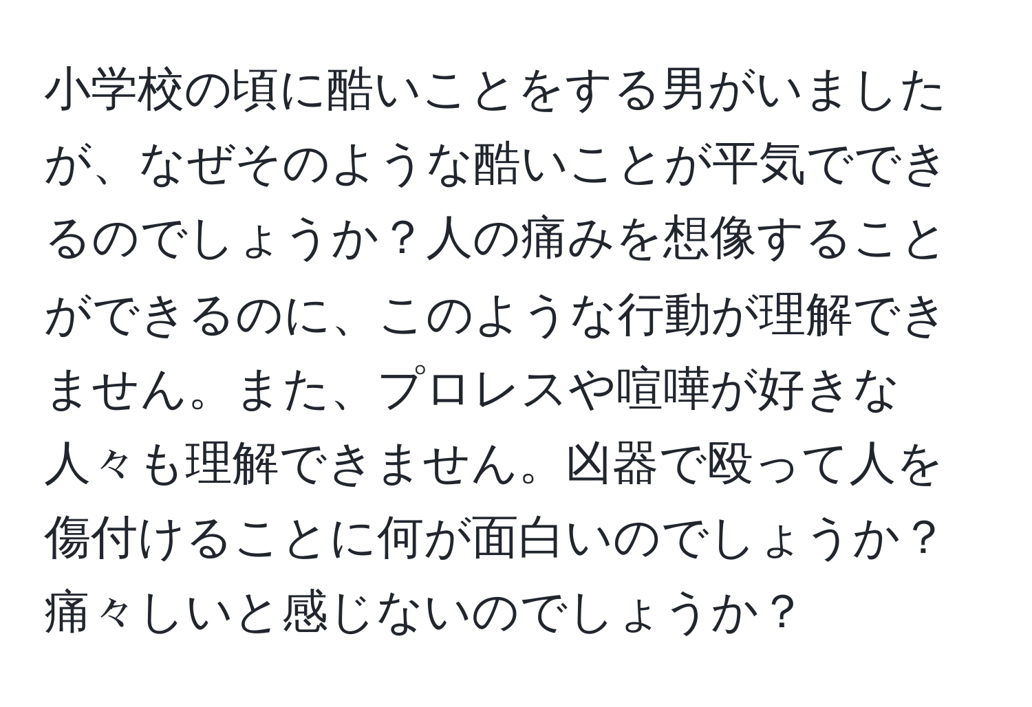 小学校の頃に酷いことをする男がいましたが、なぜそのような酷いことが平気でできるのでしょうか？人の痛みを想像することができるのに、このような行動が理解できません。また、プロレスや喧嘩が好きな人々も理解できません。凶器で殴って人を傷付けることに何が面白いのでしょうか？痛々しいと感じないのでしょうか？