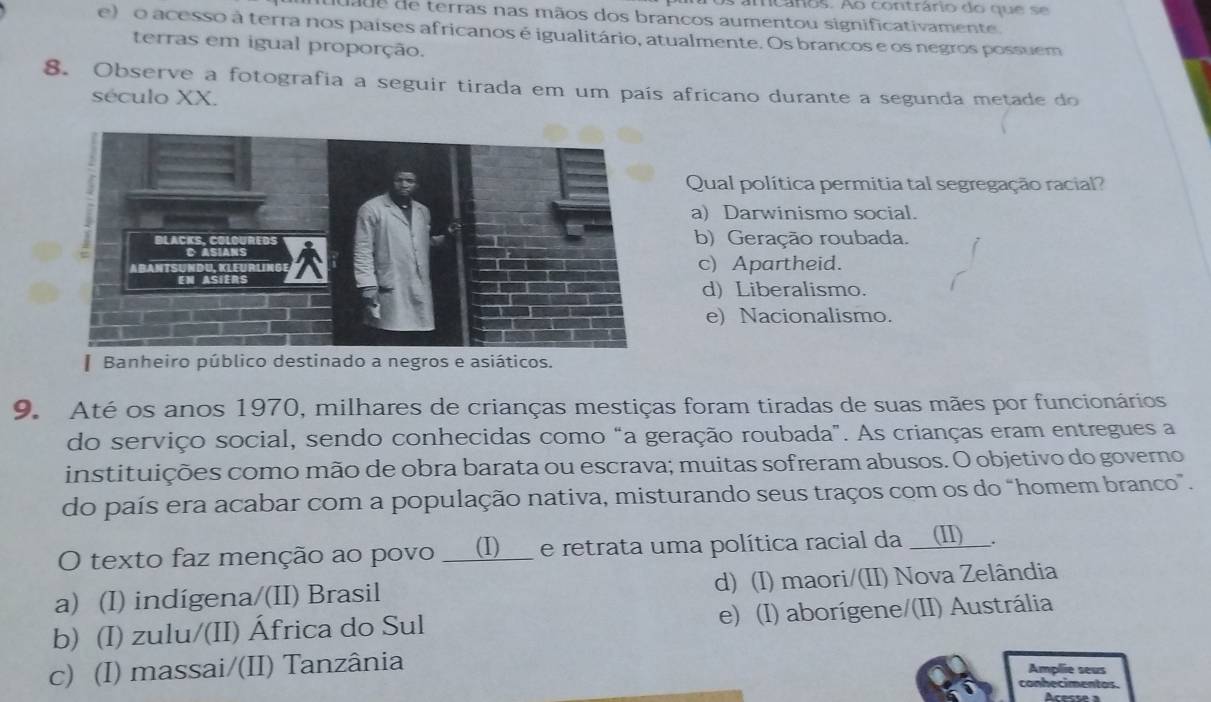 amcáros. Ao contrário do que se
da de de terras nas mãos dos brancos aumentou significativamente
e)o acesso à terra nos países africanos é igualitário, atualmente. Os brancos e os negros possuem
terras em igual proporção.
8. Observe a fotografia a seguir tirada em um país africano durante a segunda metade do
século XX.
Qual política permitia tal segregação racial?
a) Darwinismo social.
b) Geração roubada.
c) Apartheid.
d) Liberalismo.
e) Nacionalismo.
* Banheiro público destinado a negros e asiáticos.
9. Até os anos 1970, milhares de crianças mestiças foram tiradas de suas mães por funcionários
do serviço social, sendo conhecidas como “a geração roubada". As crianças eram entregues a
instituições como mão de obra barata ou escrava; muitas sofreram abusos. O objetivo do governo
do país era acabar com a população nativa, misturando seus traços com os do "homem branco”.
O texto faz menção ao povo __(I)___ e retrata uma política racial da __(I)__.
a) (I) indígena/(II) Brasil d) (I) maori/(II) Nova Zelândia
b) (I) zulu/(II) África do Sul e) (I) aborígene/(II) Austrália
c) (I) massai/(II) Tanzânia
Amplie seus
conhecimentas.
Acesse à