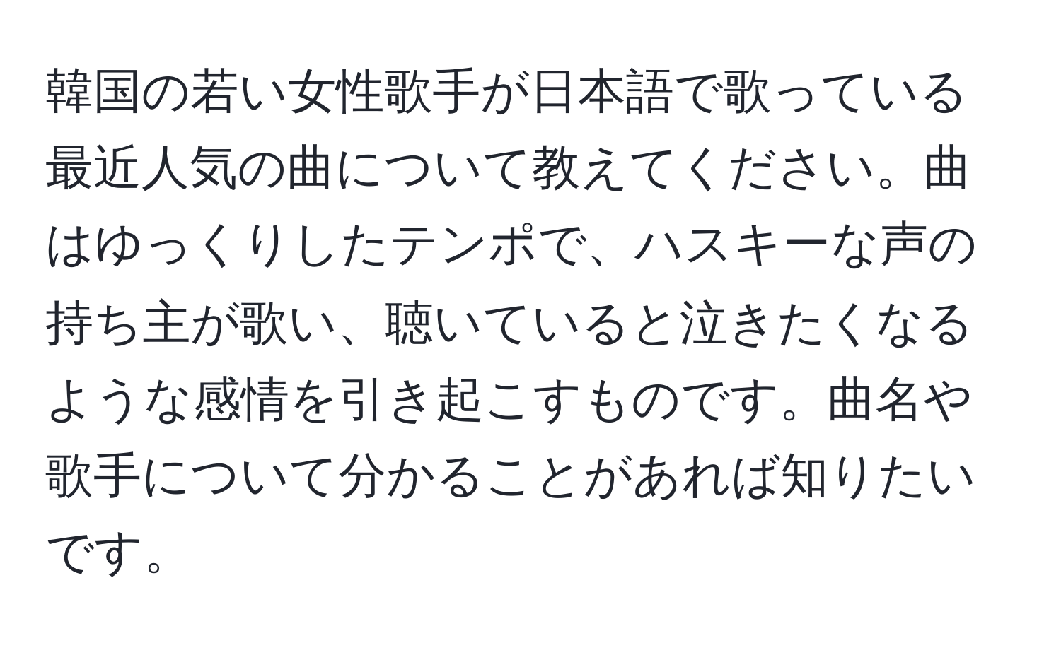 韓国の若い女性歌手が日本語で歌っている最近人気の曲について教えてください。曲はゆっくりしたテンポで、ハスキーな声の持ち主が歌い、聴いていると泣きたくなるような感情を引き起こすものです。曲名や歌手について分かることがあれば知りたいです。