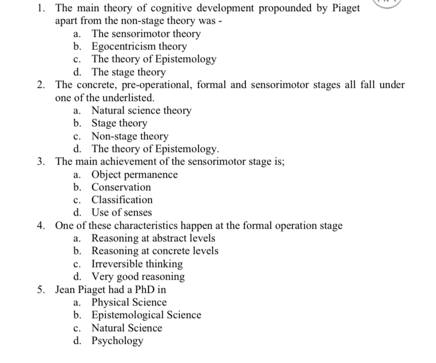 The main theory of cognitive development propounded by Piaget
apart from the non-stage theory was -
a. The sensorimotor theory
b. Egocentricism theory
c. The theory of Epistemology
d. The stage theory
2. The concrete, pre-operational, formal and sensorimotor stages all fall under
one of the underlisted.
a. Natural science theory
b. Stage theory
c. Non-stage theory
d. The theory of Epistemology.
3. The main achievement of the sensorimotor stage is;
a. Object permanence
b. Conservation
c. Classification
d. Use of senses
4. One of these characteristics happen at the formal operation stage
a. Reasoning at abstract levels
b. Reasoning at concrete levels
c. Irreversible thinking
d. Very good reasoning
5. Jean Piaget had a PhD in
a. Physical Science
b. Epistemological Science
c. Natural Science
d. Psychology