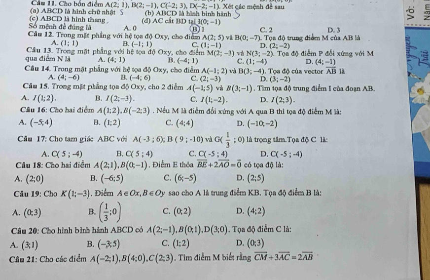 Cầu 11. Cho bồn điểm A(2;1),B(2;-1),C(-2;3),D(-2;-1).. Xét các mệnh đề sau
(a) ABCD là hình chữ nhật § (b) ABCD là hình bình hành
“
(c) ABCD là hình thang (d) AC cắt BD tại I(0;-1)
Số mệnh đề đúng là A. 0 B)1 C. 2 D. 3
Cầâu 12. Trong mặt phẳng với hệ tọa dphi Oxy , cho điểm A(2;5) và B(0;-7).  Tọa độ trung điểm M của AB là a
A. (1;1) B. (-1;1) C. (1;-1) D. (2;-2)
Cầu 13. Trong mặt phẳng với hệ tọa độ Oxy, cho điểm M(2;-3) và N(3;-2). Tọa độ điểm P đối xứng với M
qua điểm N là A. (4;1) B. (-4;1) C. (1;-4) D. (4;-1)
Câu 14. Trong mặt phẳng với hệ tọa độ Oxy, cho điểm A(-1;2) và B(3;-4).  Tọa độ của vector overline AB là
A. (4;-6) B. (-4;6) C. (2;-3) D. (3;-2)
Câu 15. Trong mặt phẳng tọa độ C xy , cho 2 điểm A(-1;5) và B(3;-1). Tìm tọa độ trung điểm I của đoạn AB.
A. I(1;2). B. I(2;-3). C. I(1;-2). D. I(2;3).
Câu 16: Cho hai điểm A(1;2),B(-2;3). Nếu M là điểm đối xứng với A qua B thì tọa độ điểm M là:
A. (-5;4) B. (1;2) C. (4;4) D. (-10;-2)
Câu 17: Cho tam giác ABC với A(-3;6);B(9;-10) và G( 1/3 ; 0) là trọng tâm.Tọa độ C là:
A. C(5;-4) B. C(5;4) C. C(-5;4) D. C(-5;-4)
Câu 18: Cho hai điềm A(2;1),B(0;-1). Điểm E thỏa overline BE+2overline AO=vector 0 có tọa độ là:
A. (2;0) B. (-6;5) C. (6;-5) D. (2;5)
Câu 19: Cho K(1;-3). Điểm A∈ Ox,B∈ O. Dy sao cho A là trung điểm KB. Tọa độ điểm B là:
A. (0;3) B. ( 1/3 ;0) C. (0;2) D. (4;2)
Câu 20: Cho hình bình hành ABCD có A(2;-1),B(0;1),D(3;0) Tọa độ điểm C là:
A. (3;1) B. (-3;5) C. (1;2) D. (0;3)
Câu 21: Cho các điểm A(-2;1),B(4;0),C(2;3). Tìm điểm M biết rằng overline CM+3overline AC=2overline AB