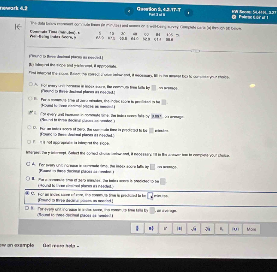 Question 3, 4.2.17-T
nework 4.2 HW Score: 54.44%, 3.27
Part 3 of 5 < Points: 0.67 of 1
The data below represent commute times (in minutes) and scores on a well-being survey. Complete parts (a) through (d) below.
Commute Time (minutes), x 5 15 30 40 60 84 105
Well-Being Index Score, y 68.9 67.5 65.8 64.9 62.9 61.4 58.6
(Round to three decimal places as needed.)
(b) Interpret the slope and y-intercept, if appropriate.
First interpret the slope. Select the correct choice below and, if necessary, fill in the answer box to complete your choice.
 A For every unit increase in index score, the commute time falls by □ , on average.
(Round to three decimal places as needed.)
B. For a commute time of zero minutes, the index score is predicted to be □ .
(Round to three decimal places as needed.)
C For every unit increase in commute time, the index score falls by 0.097 , on average.
(Round to three decimal places as needed.)
D For an index score of zero, the commute time is predicted to be □ minutes.
(Round to three decimal places as needed.)
E It is not appropriate to interpret the slope.
Interpret the y-intercept. Select the correct choice below and, if necessary, fill in the answer box to complete your choice.
A. For every unit increase in commute time, the index score falls by □ , on average.
(Round to three decimal places as needed.)
B. For a commute time of zero minutes, the index score is predicted to be □ .
(Round to three decimal places as needed.)
C. For an index score of zero, the commute time is predicted to be minutes.
(Round to three decimal places as needed.)
D. For every unit increase in index score, the commute time falls by □ , on average.
(Round to three decimal places as needed.)
 □ /□   □  □ /□   □^(□) |□ | sqrt(□ ) sqrt[□](□ ) B、 (1,8) More
w an example b Get more help -