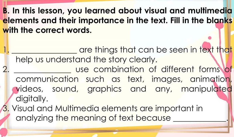 In this lesson, you learned about visual and multimedia 
elements and their importance in the text. Fill in the blanks 
with the correct words. 
1. _are things that can be seen in text that 
help us understand the story clearly. 
2. _use combination of different forms of 
communication such as text, images, animation, 
videos, sound, graphics and any, manipulated 
digitally. 
3. Visual and Multimedia elements are important in 
analyzing the meaning of text because_ 
_.