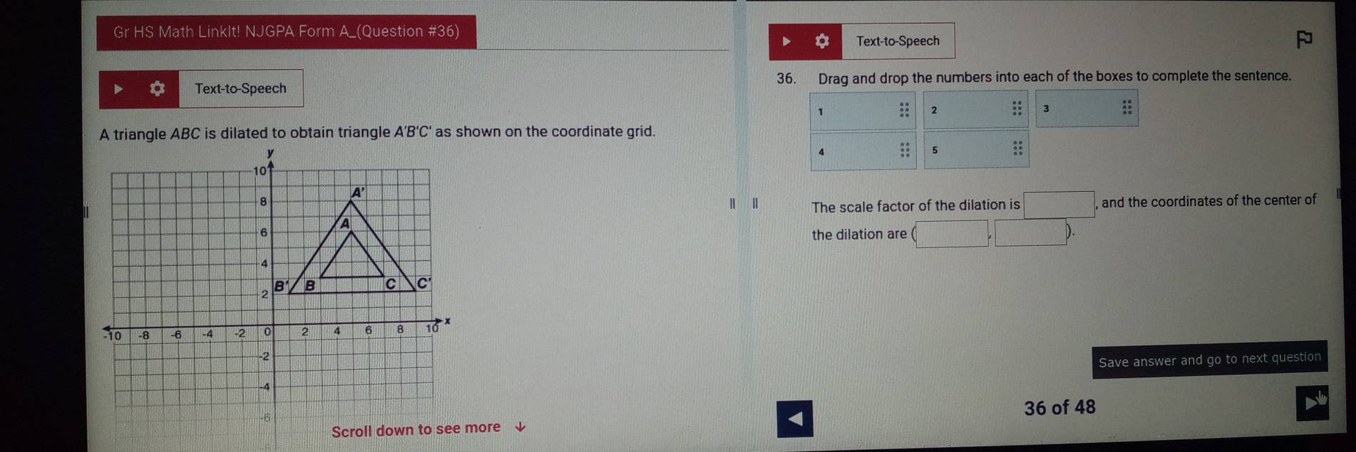 Gr HS Math LinkIt! NJGPA Form A_(Question #36) 
Text-to-Speech 
36. Drag and drop the numbers into each of the boxes to complete the sentence. 
Text-to-Speech 
A triangle ABC is dilated to obtain triangle A'B'C' as shown on the coordinate grid. 
, and the coordinates of the center of 
Ⅱ The scale factor of the dilation is □ 
the dilation are (□ ,□ ). 
Save answer and go to next question 
more ↓ 
< 
36 of 48