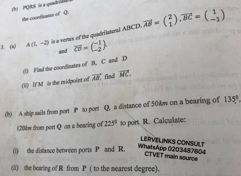 PQRS is a quadrilaten 
the coordinates of Q. 
3. (a) A(1,-2) is a vertex of the quadrilateral ABCD. vector AB=beginpmatrix 2 1endpmatrix , vector BC=beginpmatrix 1 -1endpmatrix
and vector CD=beginpmatrix -1 -2endpmatrix. 
(i) Find the coordinates of B, C and D
(ii) If M is the midpoint of overline AB, find vector MC. 
(b) A ship sails from port P to port Q, a distance of 50km on a bearing of 135°.
120km from port Q on a bearing of 225° to port R. Calculate: 
LERVELINKS CONSULT 
(i) the distance between ports P and R. WhatsApp 0203487604 
CTVET main source 
(ii) the bearing of R from P ( to the nearest degree).