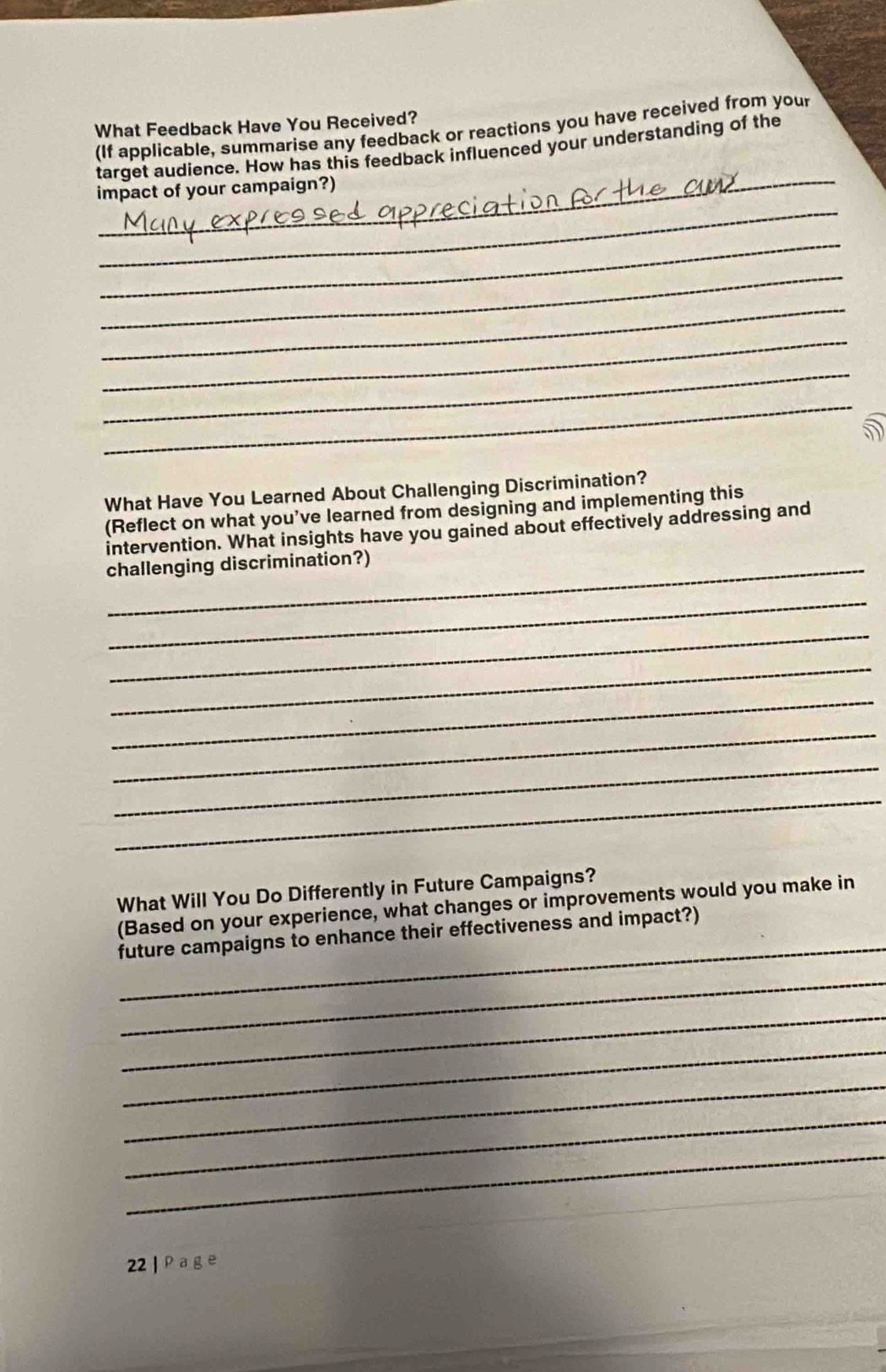 What Feedback Have You Received? 
(If applicable, summarise any feedback or reactions you have received from you 
_ 
target audience. How has this feedback influenced your understanding of the 
_ 
impact of your campaign?) 
_ 
_ 
_ 
_ 
_ 
_ 
What Have You Learned About Challenging Discrimination? 
(Reflect on what you’ve learned from designing and implementing this 
intervention. What insights have you gained about effectively addressing and 
_challenging discrimination?) 
_ 
_ 
_ 
_ 
_ 
_ 
_ 
What Will You Do Differently in Future Campaigns? 
_ 
(Based on your experience, what changes or improvements would you make in 
future campaigns to enhance their effectiveness and impact?) 
_ 
_ 
_ 
_ 
_ 
_ 
22 | Page