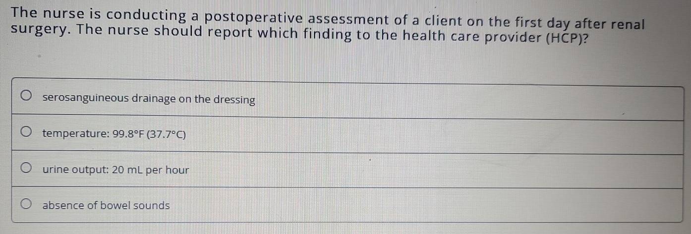 The nurse is conducting a postoperative assessment of a client on the first day after renal
surgery. The nurse should report which finding to the health care provider (HCP)?
serosanguineous drainage on the dressing
temperature: 99.8°F (37.7°C)
urine output: 20 mL per hour
absence of bowel sounds