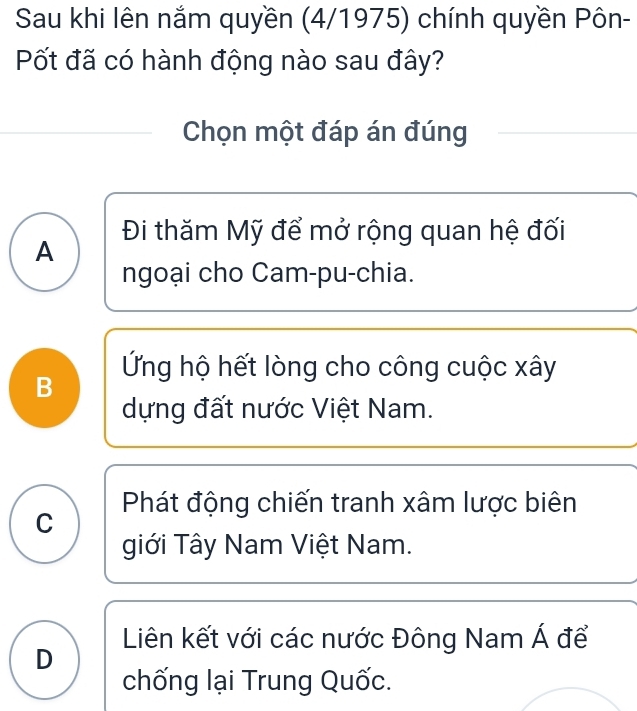 Sau khi lên nắm quyền (4/1975) chính quyền Pôn-
Pốt đã có hành động nào sau đây?
Chọn một đáp án đúng
Đi thăm Mỹ để mở rộng quan hệ đối
A
ngoại cho Cam-pu-chia.
Ứng hộ hết lòng cho công cuộc xây
B
dựng đất nước Việt Nam.
C Phát động chiến tranh xâm lược biên
giới Tây Nam Việt Nam.
Liên kết với các nước Đông Nam Á để
D
chống lại Trung Quốc.