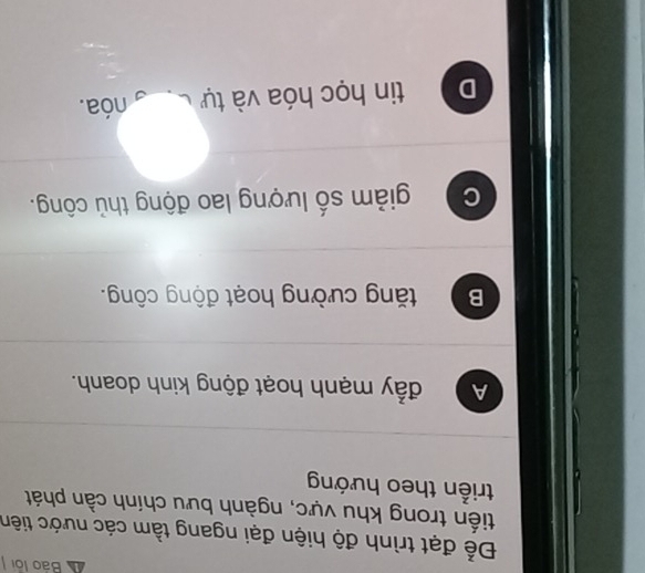 Báo lội
Để đạt trình độ hiện đại ngang tầm các nước tiên
tiến trong khu vực, ngành bưu chính cần phát
triển theo hướng
A đẩy mạnh hoạt động kinh doanh.
B tăng cường hoạt động công.
C giảm số lượng lao động thủ công.
D tin học hóa và tự nóa.