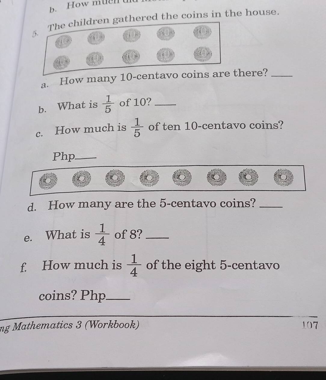 How m ue n u 
thered the coins in the house. 
a. How many 10-centavo cthere?_ 
b. What is  1/5  of 10?_ 
c. How much is  1/5  of ten 10-centavo coins? 
Php_ 
d. How many are the 5-centavo coins?_ 
e. What is  1/4  of 8?_ 
f. How much is  1/4  of the eight 5-centavo
coins? Php_ 
ng Mathematics 3 (Workbook) 107