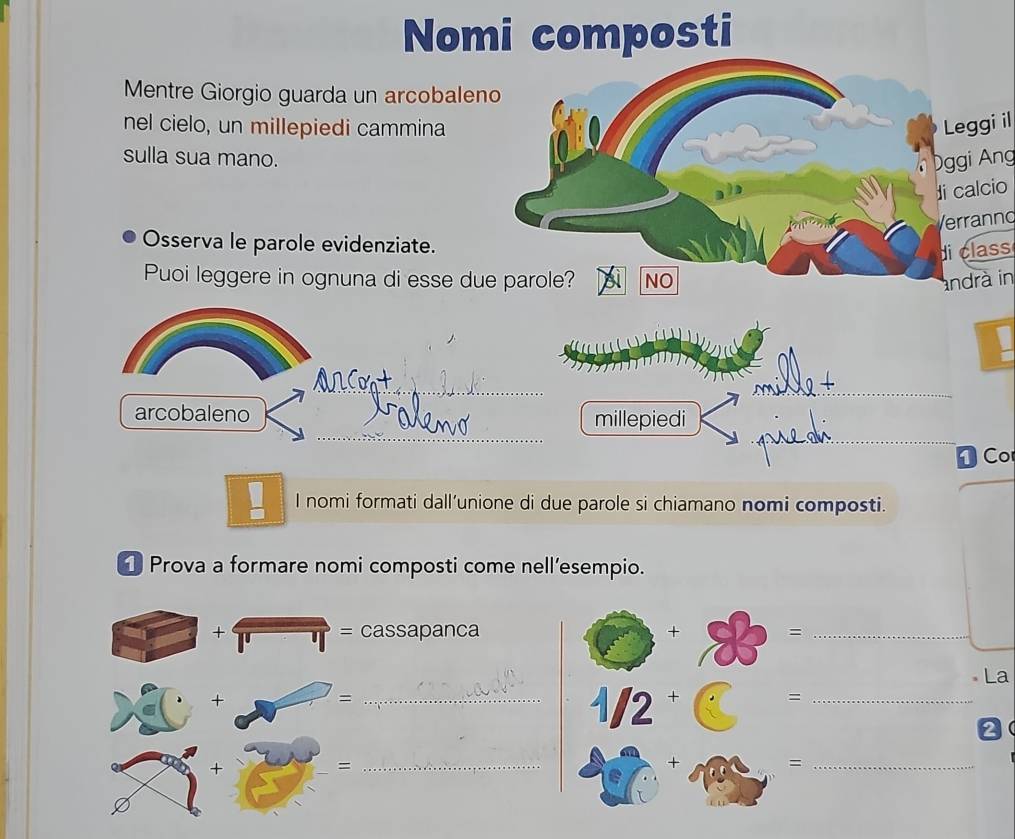 Nomi composti
Mentre Giorgio guarda un arcobaleno
nel cielo, un millepiedi cammina Leggi il
sulla sua mano. ggi Ang
)
di calcio
Verranno
Osserva le parole evidenziate.
di class
Puoi leggere in ognuna di esse due parole? NO andrà in
   
_
__
arcobaleno millepiedi
D Co
I nomi formati dall’unione di due parole si chiamano nomi composti.
[ Prova a formare nomi composti come nell’esempio.
=
+ cassapanca
La
+
_=
2
+
_=
=_