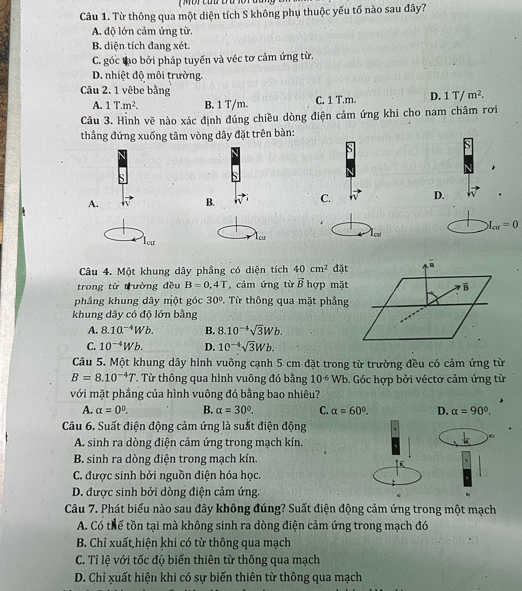 ( M or cầu ta lo r 
Câu 1. Từ thông qua một diện tích S không phụ thuộc yếu tố nào sau đây?
A. độ lớn cảm ứng từ.
B. diện tích đang xét.
C. góc tạo bởi pháp tuyến và véc tơ cảm ứng từ.
D. nhiệt độ môi trường.
Câu 2. 1 vêbe bằng
D.
A. 1T.m^2. B. 1 T/m. C. 1 T.m. 1T/m^2.
Câu 3. Hình vẽ nào xác định đúng chiều dòng điện cảm ứng khi cho nam châm rơi
thẳng đứng xuống tâm vòng dây đặt trên bàn:
A.
B.
C.
D.
I_cu=0
Icu Icư
Icu
Câu 4. Một khung dây phẳng có diện tích 40cm^2 đặt
trong từ trường đều B=0,4T , cảm ứng từ vector B hợp mặt B
phẳng khung dây một góc 30° 2. Từ thông qua mặt phẳng
khung dây có độ lớn bằng
A. 8.10.^-4Wb. B. 8.10^(-4)sqrt(3)Wb.
C. 10^(-4)Wb. D. 10^(-4)sqrt(3)Wb.
Câu 5. Một khung dây hình vuông cạnh 5 cm đặt trong từ trường đều có cảm ứng từ
B=8.10^(-4)T. Từ thông qua hình vuông đó bằng 10^(-6)Wb 9. Góc hợp bởi véctơ cảm ứng từ
với mặt phẳng của hình vuông đó bằng bao nhiêu?
A. alpha =0^0. B. alpha =30°. C. alpha =60^0. D. alpha =90^0.
Câu 6. Suất điện động cảm ứng là suất điện động
A. sinh ra dòng điện cảm ứng trong mạch kín..|frac B_. C
B. sinh ra dòng điện trong mạch kín.
s
B
C. được sinh bởi nguồn điện hóa học.
D. được sinh bởi dòng điện cảm ứng.
Câu 7. Phát biểu nào sau đây không đúng? Suất điện động cảm ứng trong một mạch
A. Có thể tồn tại mà không sinh ra dòng điện cảm ứng trong mạch đó
B. Chỉ xuất hiện khi có từ thông qua mạch
C. Tỉ lệ với tốc độ biến thiên từ thông qua mạch
D. Chỉ xuất hiện khi có sự biến thiên từ thông qua mạch