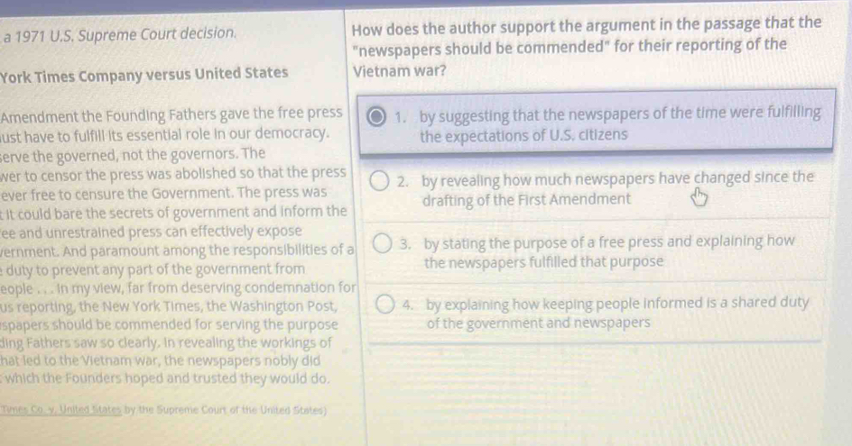 a 1971 U.S. Supreme Court decision. How does the author support the argument in the passage that the
"newspapers should be commended" for their reporting of the
York Times Company versus United States Vietnam war?
Amendment the Founding Fathers gave the free press 1. by suggesting that the newspapers of the time were fulfilling
ust have to fulfill its essential role in our democracy. the expectations of U.S. citizens
serve the governed, not the governors. The
wer to censor the press was abolished so that the press 2. by revealing how much newspapers have changed since the
ever free to censure the Government. The press was
t it could bare the secrets of government and inform the drafting of the First Amendment
ee and unrestrained press can effectively expose
vernment. And paramount among the responsibilities of a 3. by stating the purpose of a free press and explaining how
duty to prevent any part of the government from the newspapers fulfilled that purpose
eople . . . In my view, far from deserving condemnation for
us reporting, the New York Times, the Washington Post, 4. by explaining how keeping people informed is a shared duty
spapers should be commended for serving the purpose of the government and newspapers
ding Fathers saw so clearly. In revealing the workings of
hat led to the Vietnam war, the newspapers nobly did
which the Founders hoped and trusted they would do.
Times Co. y. United titates by the Supreme Court of the United States)