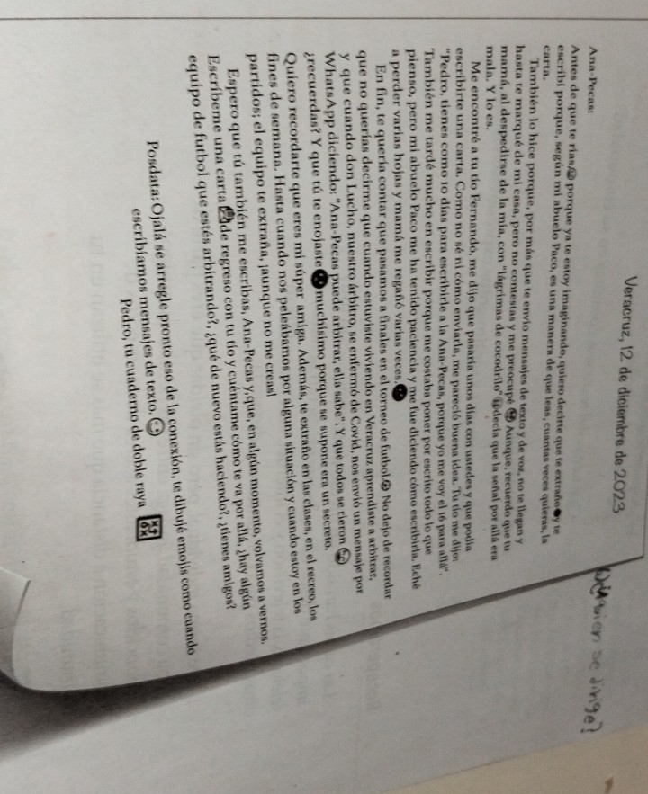 Veracruz, 12 de diciembre de 2023
Ana-Pecas:
Antes de que te rías, ã porque ya te estoy imaginando, quiero decirte que te extraño y te
escríbi porque, según mi abuelo Paco, es una manera de que leas, cuantas veces quieras, la
carta.
También lo hice porque, por más que te envio mensajes de texto y de voz, no te llegan y
hasta te marqué de mi casa, pero no contestas y me preocupé ® Aunque, recuerdo que tu
mamá, al despedirse de la mía, con 'lágrimas de cocodrilo' Tdecía que la señal por allá era
mala. Y lo es.
Me encontré a tu tío Fernandó, me dijo que pasaría unos días con ustedes y que podía
escribirte una carta. Como no sé ni cómo enviarla, me pareció buena idea. Tu tío me dijos
“Pedro, tienes como 10 días para escribirle a la Ana-Pecas, porque yo me voy el 16 para allá".
También me tardé mucho en escribir porque me costaba poner por escrito todo lo que
pienso, pero mi abuelo Paco me ha tenido paciencia y me fue diciendo cómo escribirla. Eché
a perder varias hojas y mamá me regañó varias veces.
En fin, te quería contar que pasamos a finales en el torneo de futbol.® No dejo de recordar
que no querías decirme que cuando estuviste viviendo en Veracruz aprendiste a arbitrar,
y que cuando don Lucho, nuestro árbitro, se enfermó de Covid, nos envió un mensaje por
WhatsApp diciendo: 'Ana-Pecas puede arbitrar, ella sabe'. Y que todos se rieron
¿recuerdas? Y que tú te enojaste③  muchísimo porque se supone era un secreto.
Quiero recordarte que eres mi súper amiga. Además, te extraño en las clases, en el recreo, los
fines de semana. Hasta cuando nos peleábamos por alguna situación y cuando estoy en los
partidos; el equipo te extraña, ¡aunque no me creas!
Espero que tú también me escribas, Ana-Pecas y,que, en algún momento, volvamos a vernos.
Escríbeme una carta Ede regreso con tu tío y cuéntame cómo te va por allá, ¿hay algún
equipo de futbol que estés arbitrando?, ¿qué de nuevo estás haciendo?, ¿tienes amigos?
Posdata:Ojalá se arregle pronto eso de la conexión, te dibujé emojis como cuando
escribíamos mensajes de texto.
Pedro, tu cuaderno de doble raya