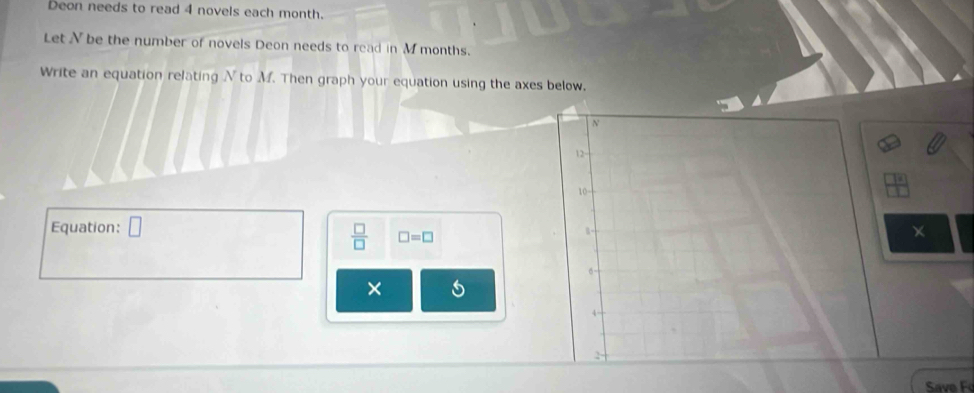 Deon needs to read 4 novels each month. 
Let N be the number of novels Deon needs to read in M months. 
Write an equation relating N to M. Then graph your equation using the axes below. 
Equation: □ ×
 □ /□   □ =□
× 5 
Save