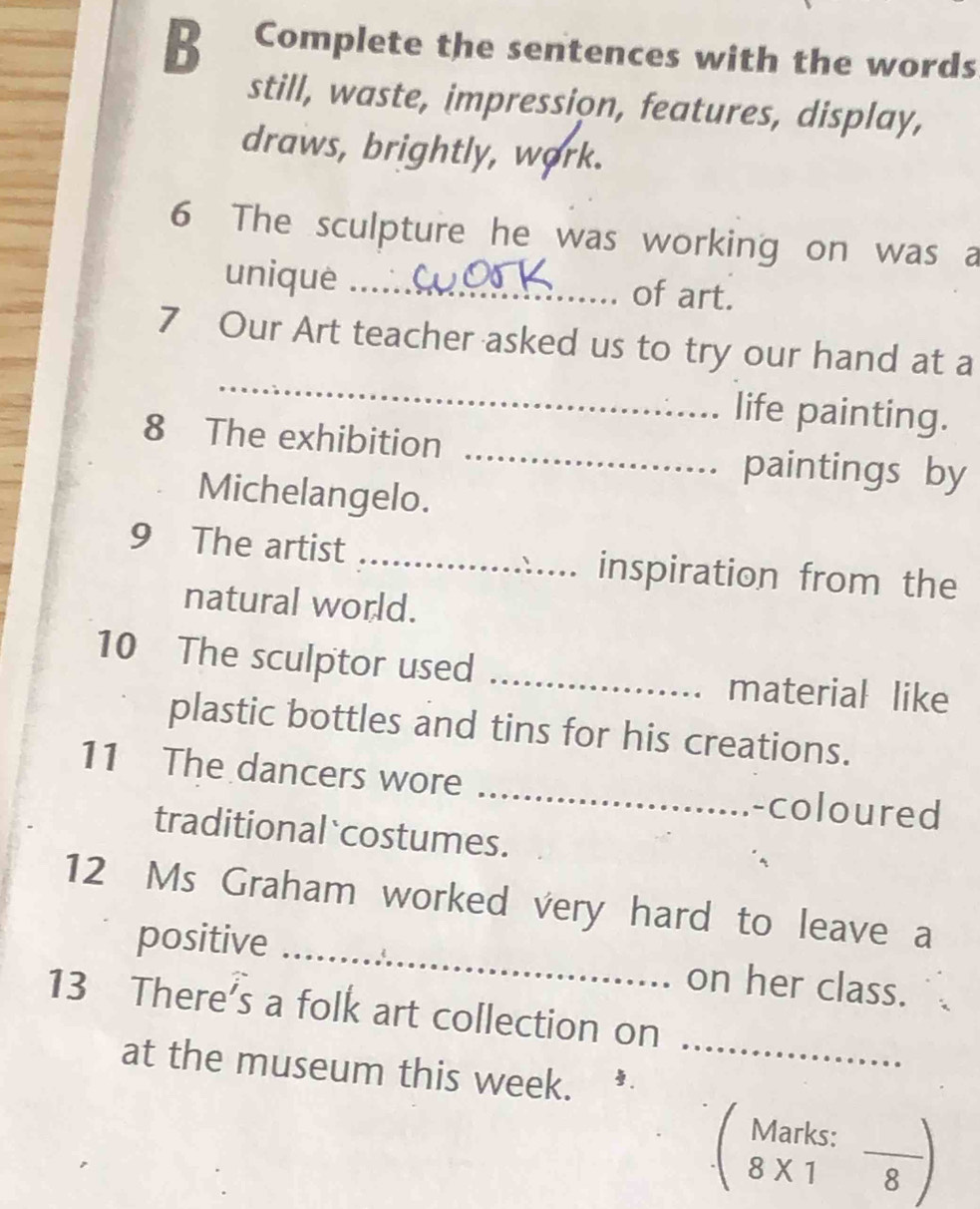 Complete the sentences with the words 
still, waste, impression, features, display, 
draws, brightly, work. 
6 The sculpture he was working on was a 
unique _of art. 
_ 
7 Our Art teacher asked us to try our hand at a 
life painting. 
8 The exhibition _paintings by 
Michelangelo. 
9 The artist _. inspiration from the 
natural world. 
10 The sculptor used _material like 
plastic bottles and tins for his creations. 
11 The dancers wore _-coloured 
traditional `costumes. 
12 Ms Graham worked very hard to leave a 
positive _on her class. 
13 There's a folk art collection on 
at the museum this week._ 
Marks: 
_ 
8