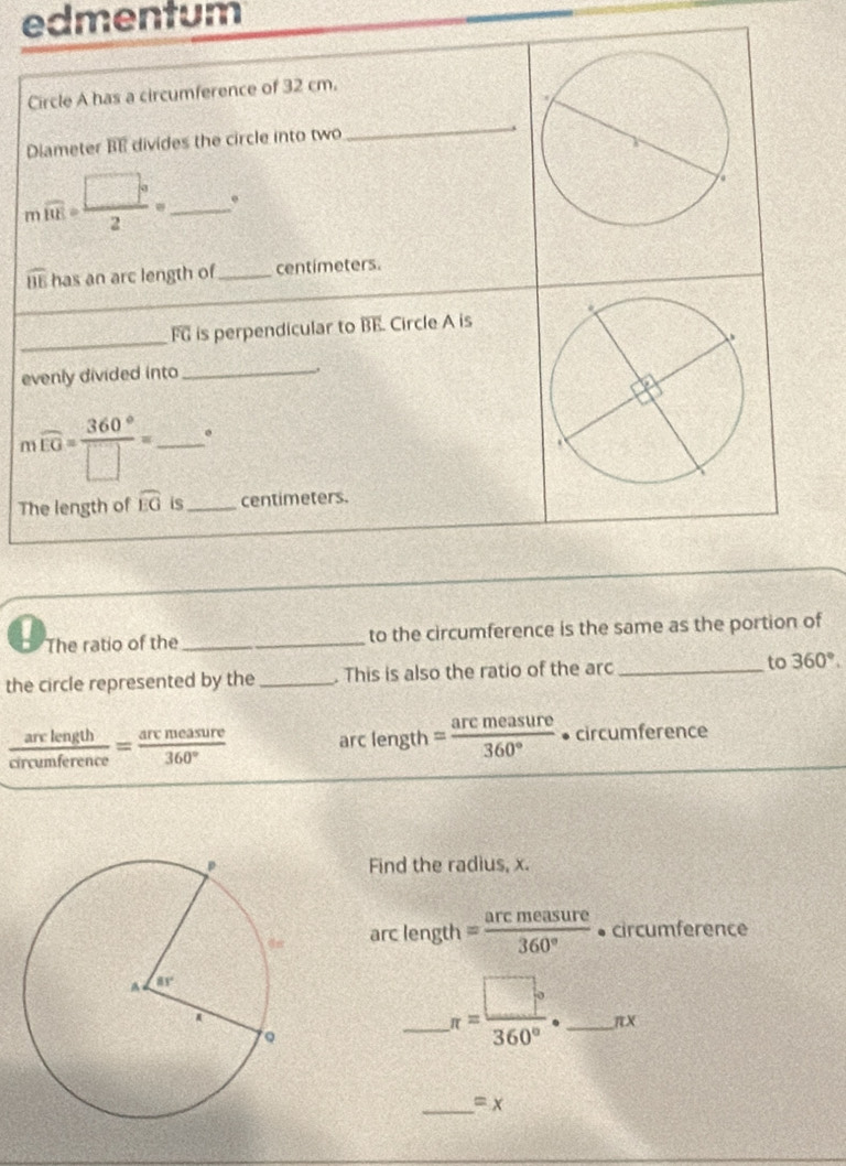 edmentum
Circle A has a circumference of 32 cm.
Diameter BE divides the circle into two
_
n overline 10E= □°/2 = _
widehat BE has an arc length of_ centímeters.
_
FG is perpendicular to overline BE Circle A is
evenly divided into_
n overline EG= 360°/□  = _ .
The length of widehat EG is_ centimeters.
! The ratio of the _to the circumference is the same as the portion of
the circle represented by the _. This is also the ratio of the arc _to 360°.
 arclength/circumference = arcmeasure/360°  arc length = arcmeasure/360°  • circumference
Find the radius, x.
arc length = arcmeasure/360°  • circumference
_ π = □°/360° · _ _ endarray  V
_ =x