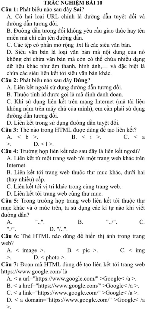 TRÁC NGHIỆM BảI 10
Câu 1: Phát biểu nào sau đây Sai?
A. Có hai loại URL chính là đường dẫn tuyệt đối và
đường dẫn tương đối.
B. Đường dẫn tương đối không yêu cầu giao thức hay tên
miền mà chỉ cần tên đường dẫn.
C. Các tệp có phần mở rộng .txt là các siêu văn bản.
D. Siêu văn bản là loại văn bản mà nội dung của nó
không chi chứa văn bản mà còn có thể chứa nhiều dạng
dữ liệu khác như âm thanh, hình ảnh,... và đặc biệt là
chứa các siêu liên kết tới siêu văn bản khác.
Câu 2: Phát biểu nào sau đây Đúng?
A. Liên kết ngoài sử dụng đường dẫn tương đối.
B. Thuộc tính id được gọi là mã định danh đoạn.
C. Khi sử dụng liên kết trên mạng Internet (mà tài liệu
không nằm trên máy chủ của mình), em cần phải sử dụng
đường dẫn tương đổi.
D. Liên kết trong sử dụng đường dẫn tuyệt đối.
Câu 3: Thẻ nào trong HTML được dùng đề tạo liên kết?
A. . B.. C. . D. <1>.
Câu 4: Trường hợp liên kết nào sau đây là liên kết ngoài?
A. Liên kết từ một trang web tới một trang web khác trên
Internet.
B. Liên kết tới trang web thuộc thư mục khác, dưới hai
(hay nhiều) cấp.
C. Liên kết tới vị trí khác trong cùng trang web.
D. Liên kết tới trang web cùng thư mục.
Câu 5: Trong trường hợp trang web liên kết tới thuộc thư
mục khác và ở mức trên, ta sử dụng các kí tự nào khi viết
đường dẫn?
A. "..". B. "../". C.
"./". D. "/..".
Câu 6: Thẻ HTML nào dùng để hiển thị ảnh trong trang
web?
A. < image >. B. < pic >. C.. D. < photo >.
Câu 7: Đoạn mã HTML dùng để tạo liên kết tới trang web
https://www.google.com/ là
A. url="https://www.google.com/" >Google.
B. href="https://www.google.com/" >Google
C. link="https://www.google.com/" >Google .
D. domain="https://www.google.com/" >Google.