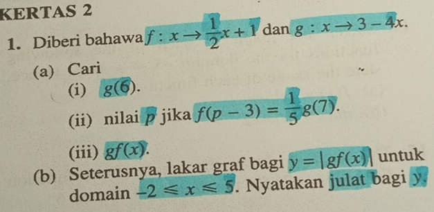 KERTAS 2 
1. Diberi bahawa f:xto  1/2 x+1 dan g:xto 3-4x. 
(a) Cari 
(i) g(6). 
(ii) nilai p jika f(p-3)= 1/5 g(7). 
(iii) gf(x). 
(b) Seterusnya, lakar graf bagi y=|gf(x)| untuk 
domain -2≤slant x≤slant 5. Nyatakan julat bagi y,