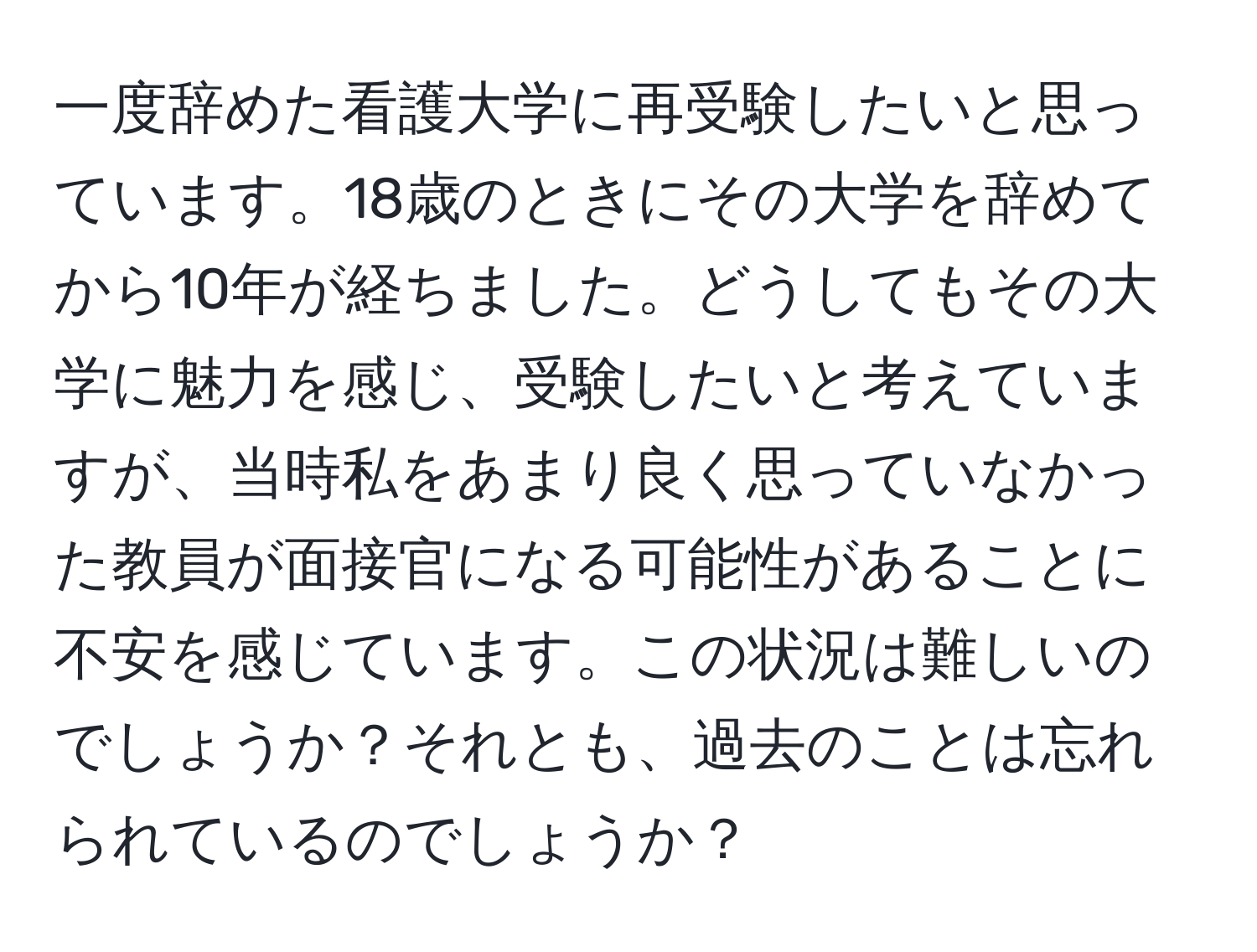 一度辞めた看護大学に再受験したいと思っています。18歳のときにその大学を辞めてから10年が経ちました。どうしてもその大学に魅力を感じ、受験したいと考えていますが、当時私をあまり良く思っていなかった教員が面接官になる可能性があることに不安を感じています。この状況は難しいのでしょうか？それとも、過去のことは忘れられているのでしょうか？