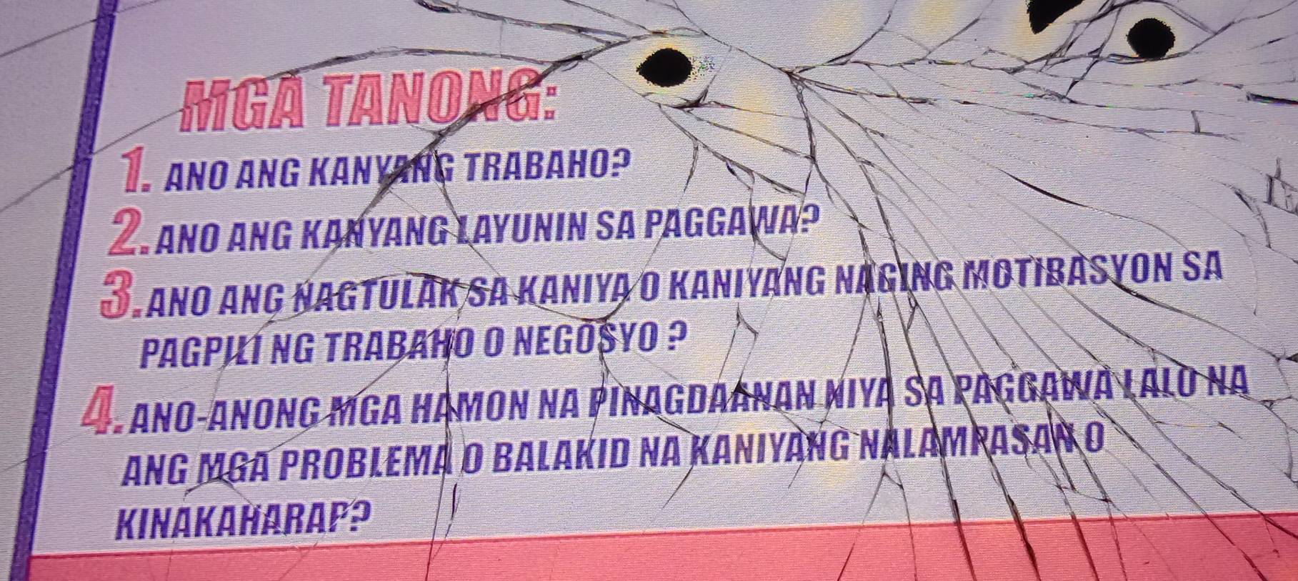 MGẢ TAnong: 
T ANo Ang Kanyang trabaho? 
I Ano ang Kanyang Layunin sa paggawa? 
*Tano ang Nagtulak sa Kaniya o Kaniyang năging motibasyon sa 
PaGPI1 NG trabaHO O NeGōSYO ? 
- Ano-Anong mga Hạmon na Pinagdaanan niya sạ Paggawa lalo na 
Ang MGA Problema o Balakid na Kaniyàng nalampasan o 
KINAKAHARAP?