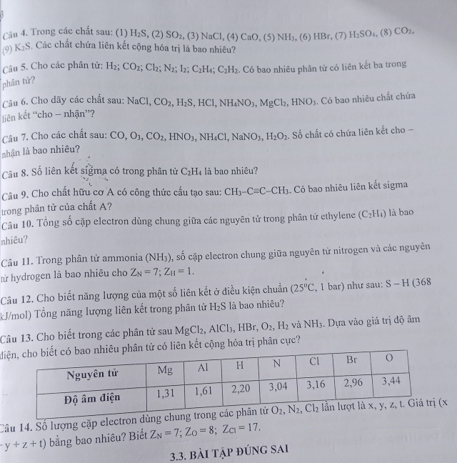 Trong các chất sau: (1) H_2S,(2)SO_2 (3)NaCl,(4)CaO,(5)NH_3, (6)HBr,( 7) H_2SO_4,(8) CO_2,
(9) K_2S Các chất chứa liên kết cộng hóa trị là bao nhiêu?
Câu 5. Cho các phân tử: H_2;CO_2;Cl_2;N_2;I_2;C_2H_4;C_2H_2. Có bao nhiêu phân từ có liên kết ba trong
phân tử?
Câu 6. Cho dãy các chất sau: NaCl,CO_2,H_2S,HCl,NH_4NO_3,MgCl_2,HNO_3. Có bao nhiêu chất chứa
liên kết “cho - nhận”?
Câu 7. Cho các chất sau: CO,O_3,CO_2,HNO_3,NH_4Cl,NaNO_3,H_2O_2. Số chất có chứa liên kết cho -
nhận là bao nhiêu?
Câu 8. Số liên kết sigma có trong phân tử C_2H_4 là bao nhiêu?
Câu 9. Cho chất hữu cơ A có công thức cấu tạo sau: CH_3-Cequiv C-CH_3
trong phân tử của chất A? . Có bao nhiêu liên kết sigma
Câu 10. Tổng số cặp electron dùng chung giữa các nguyên tử trong phân tử ethylene (C_2H_4) là bao
nhiêu?
Câu 11. Trong phân tử ammonia (NH_3) SC Ở cặp electron chung giữa nguyên tử nitrogen và các nguyên
tử hydrogen là bao nhiêu cho Z_N=7;Z_H=1.
Câu 12. Cho biết năng lượng của một số liên kết ở điều kiện chuẩn (25°C , 1 bar) như sau: S-H C 68
kJ/mol) Tổng năng lượng liên kết trong phân tử H_2S là bao nhiêu?
Câu 13. Cho biết trong các phân tử sau MgCl_2,AlCl_3,HBr,O_2,H_2 và NH_3. Dựa vào giá trị độ âm
dcó liên kết cộng hóa trị phân cực?
Câu 14. Số lượng cặp electron dx
y+z+t) bằng bao nhiêu? Biết Z_N=7;Z_O=8;Z_C1=17.
3.3. bài tập đúng sai