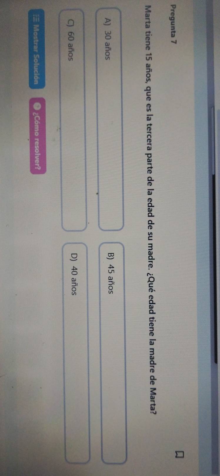 Pregunta 7
Marta tiene 15 años, que es la tercera parte de la edad de su madre. ¿Qué edad tiene la madre de Marta?
A) 30 años
B) 45 años
C) 60 años D) 40 años
≌ Mostrar Solución ¿Cómo resolver?