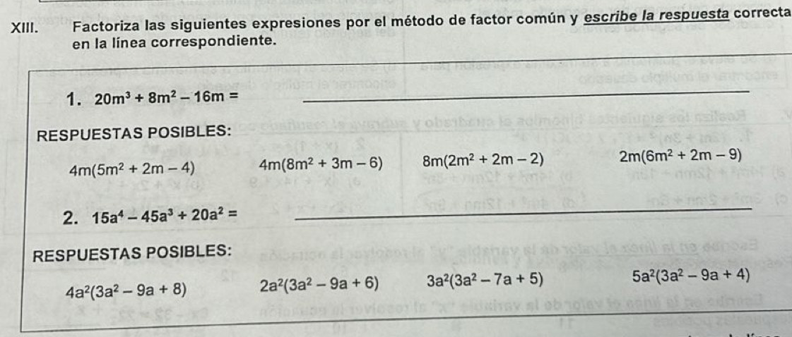 Factoriza las siguientes expresiones por el método de factor común y escribe la respuesta correcta
_
en la línea correspondiente.
_
1. 20m^3+8m^2-16m=
_
RESPUESTAS POSIBLES:
4m(5m^2+2m-4) 4m(8m^2+3m-6) 8m(2m^2+2m-2)
2m(6m^2+2m-9)
2. 15a^4-45a^3+20a^2=
_
RESPUESTAS POSIBLES:
4a^2(3a^2-9a+8) 2a^2(3a^2-9a+6) 3a^2(3a^2-7a+5)
5a^2(3a^2-9a+4)
_
_