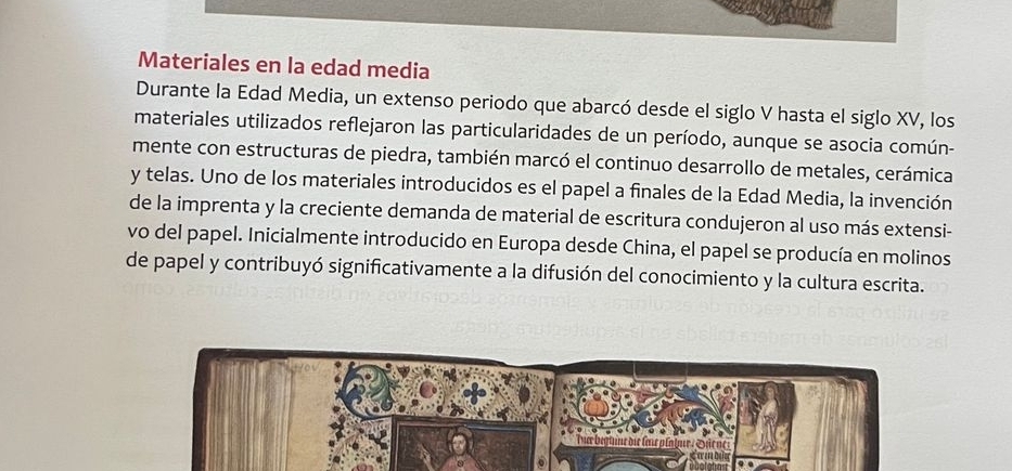 Materiales en la edad media 
Durante la Edad Media, un extenso periodo que abarcó desde el siglo V hasta el siglo XV, los 
materiales utilizados reflejaron las particularidades de un período, aunque se asocia común- 
mente con estructuras de piedra, también marcó el continuo desarrollo de metales, cerámica 
y telas. Uno de los materiales introducidos es el papel a finales de la Edad Media, la invención 
de la imprenta y la creciente demanda de material de escritura condujeron al uso más extensi- 
vo del papel. Inicialmente introducido en Europa desde China, el papel se producía en molinos 
de papel y contribuyó significativamente a la difusión del conocimiento y la cultura escrita.