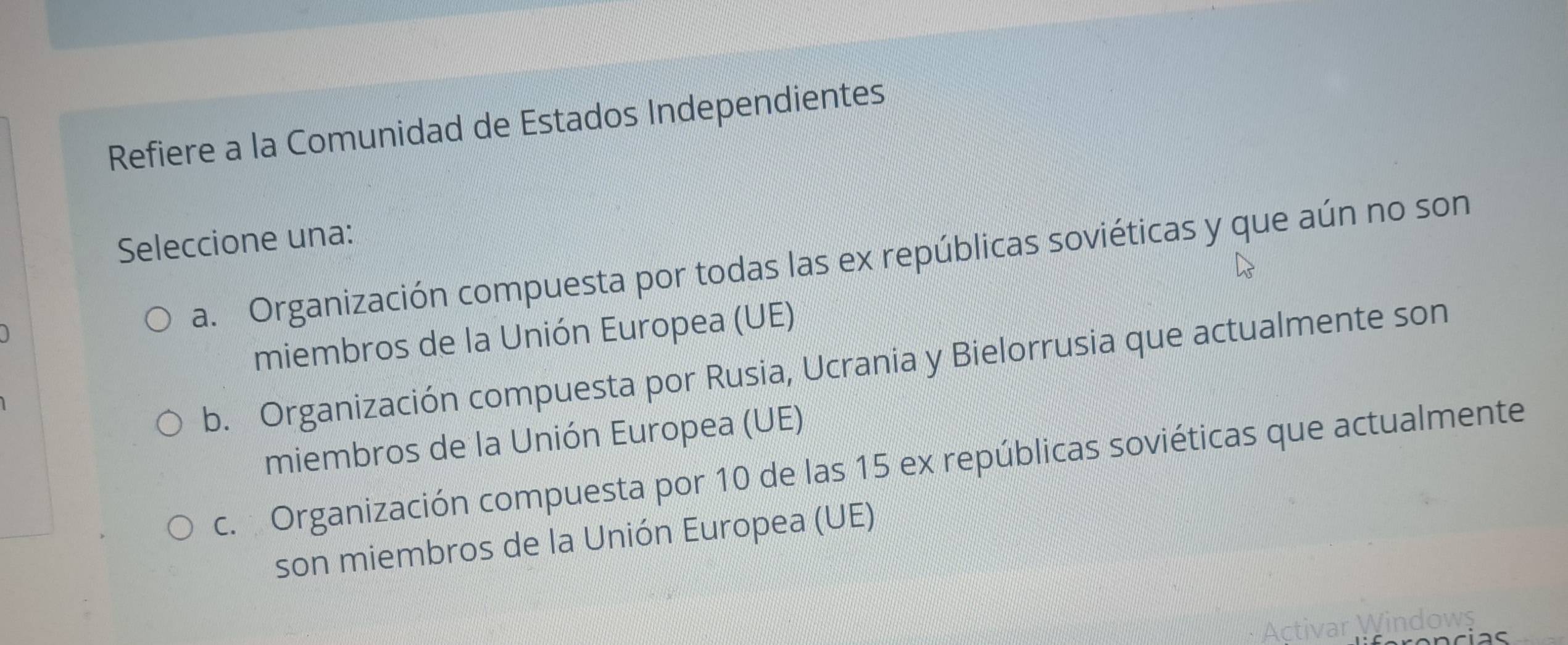 Refiere a la Comunidad de Estados Independientes
Seleccione una:
a. Organización compuesta por todas las ex repúblicas soviéticas y que aún no son
miembros de la Unión Europea (UE)
b. Organización compuesta por Rusia, Ucrania y Bielorrusia que actualmente son
miembros de la Unión Europea (UE)
c. Organización compuesta por 10 de las 15 ex repúblicas soviéticas que actualmente
son miembros de la Unión Europea (UE)