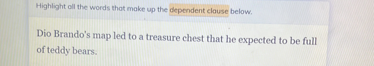 Highlight all the words that make up the dependent clause below. 
Dio Brando's map led to a treasure chest that he expected to be full 
of teddy bears.