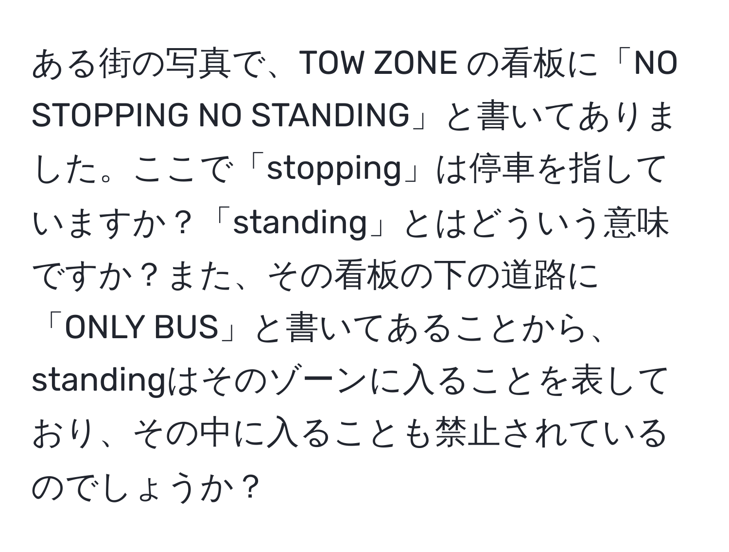 ある街の写真で、TOW ZONE の看板に「NO STOPPING NO STANDING」と書いてありました。ここで「stopping」は停車を指していますか？「standing」とはどういう意味ですか？また、その看板の下の道路に「ONLY BUS」と書いてあることから、standingはそのゾーンに入ることを表しており、その中に入ることも禁止されているのでしょうか？