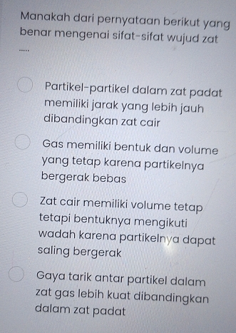 Manakah dari pernyataan berikut yang
benar mengenai sifat-sifat wujud zat
…
Partikel-partikel dalam zat padat
memiliki jarak yang lebih jauh
dibandingkan zat cair
Gas memiliki bentuk dan volume
yang tetap karena partikelnya
bergerak bebas
Zat cair memiliki volume tetap
tetapi bentuknya mengikuti
wadah karena partikelnya dapat 
saling bergerak
Gaya tarik antar partikel dalam
zat gas lebih kuat dibandingkan
dalam zat padat