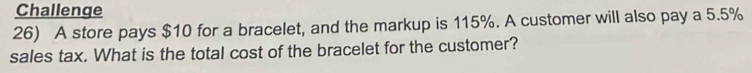 Challenge 
26) A store pays $10 for a bracelet, and the markup is 115%. A customer will also pay a 5.5%
sales tax. What is the total cost of the bracelet for the customer?