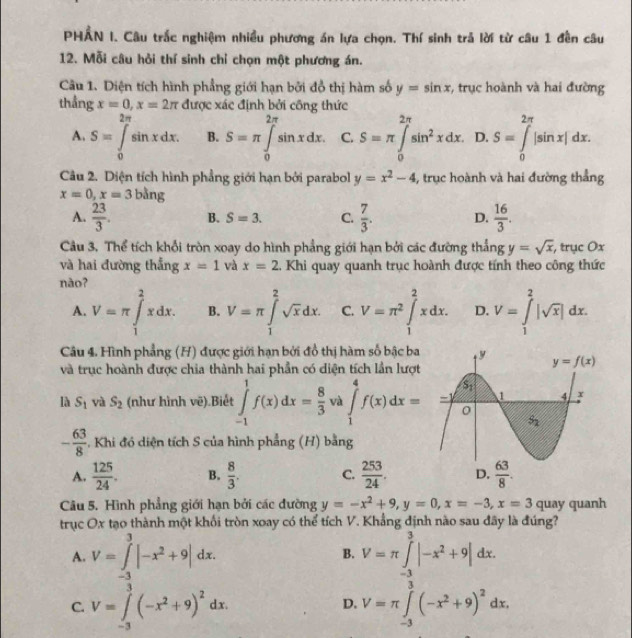 PHẢN I. Câu trắc nghiệm nhiều phương án lựa chọn. Thí sinh trả lời từ câu 1 đền câu
12. Mỗi câu hỏi thí sinh chỉ chọn một phương án.
Câu 1. Diện tích hình phẳng giới hạn bởi đồ thị hàm số y=sin x :, trục hoành và hai đường
thẳng x=0,x=2π được xác định bởi công thức

A. S=∈tlimits _0^((π)sin xdx. B. S=π ∈tlimits _0^(2π)sin xdx. C. S=π ∈tlimits _0^(2π)sin ^2)xdx. D. S=∈tlimits _0^((2π)|sin x|dx.
Câu 2. Diện tích hình phẳng giới hạn bởi parabol y=x^2)-4 4, trục hoành và hai đường thẳng
x=0,x=3 bằng
A.  23/3 . B. S=3. C.  7/3 . D.  16/3 .
Câu 3, Thể tích khổi tròn xoay do hình phẳng giới hạn bởi các đường thắng y=sqrt(x) , trục Ox
và hai đường thắng x=1 và x=2. Khi quay quanh trục hoành được tính theo công thức
nào?
A. V=π ∈tlimits _1^(2xdx. B. V=π ∈tlimits _1^2sqrt x)dx. C. V=π^2∈tlimits _1^(2xdx. D. V=∈tlimits _1^2|sqrt x)|dx.
Câu 4. Hình phẳng (H) được giới hạn bởi đồ thị hàm số bậc ba
và trục hoành được chia thành hai phần có diện tích lần lượt
là S_1 và S_2 (như hình vẽ).Biết ∈tlimits _(-1)^1f(x)dx= 8/3  và ∈tlimits _1^(4f(x)dx=
-frac 63)8 -. Khi đó diện tích S của hình phẳng (H) bằng
A.  125/24 . B.  8/3 . C.  253/24 .
Câu 5. Hình phẳng giới hạn bởi các đường y=-x^2+9,y=0,x=-3,x=3 quay quanh
trục Ox tạo thành một khối tròn xoay có thể tích V. Khẳng định nào sau đây là đúng?
A. V=∈t _3^(3|-x^2)+9|dx. V=π ∈tlimits _(-3)^3|-x^2+9|dx.
B.
C. V=∈tlimits _(-3)^3(-x^2+9)^2dx. V=π ∈tlimits _(-3)^3(-x^2+9)^2dx.
D.