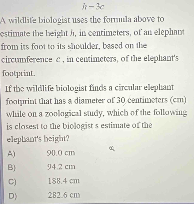 h=3c
A wildlife biologist uses the formula above to
estimate the height ½, in centimeters, of an elephant
from its foot to its shoulder, based on the
circumference C , in centimeters, of the elephant's
footprint.
If the wildlife biologist finds a circular elephant
footprint that has a diameter of 30 centimeters (cm)
while on a zoological study, which of the following
is closest to the biologist s estimate of the
elephant's height?
A) 90.0 cm
B) 94.2 cm
C) 188.4 cm
D) 282.6 cm