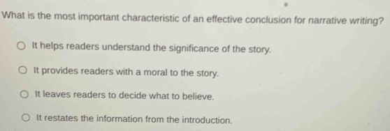 What is the most important characteristic of an effective conclusion for narrative writing?
It helps readers understand the significance of the story.
It provides readers with a moral to the story.
It leaves readers to decide what to believe.
It restates the information from the introduction.