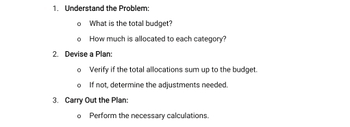 Understand the Problem: 
What is the total budget? 
How much is allocated to each category? 
2. Devise a Plan: 
Verify if the total allocations sum up to the budget. 
If not, determine the adjustments needed. 
3. Carry Out the Plan: 
Perform the necessary calculations.