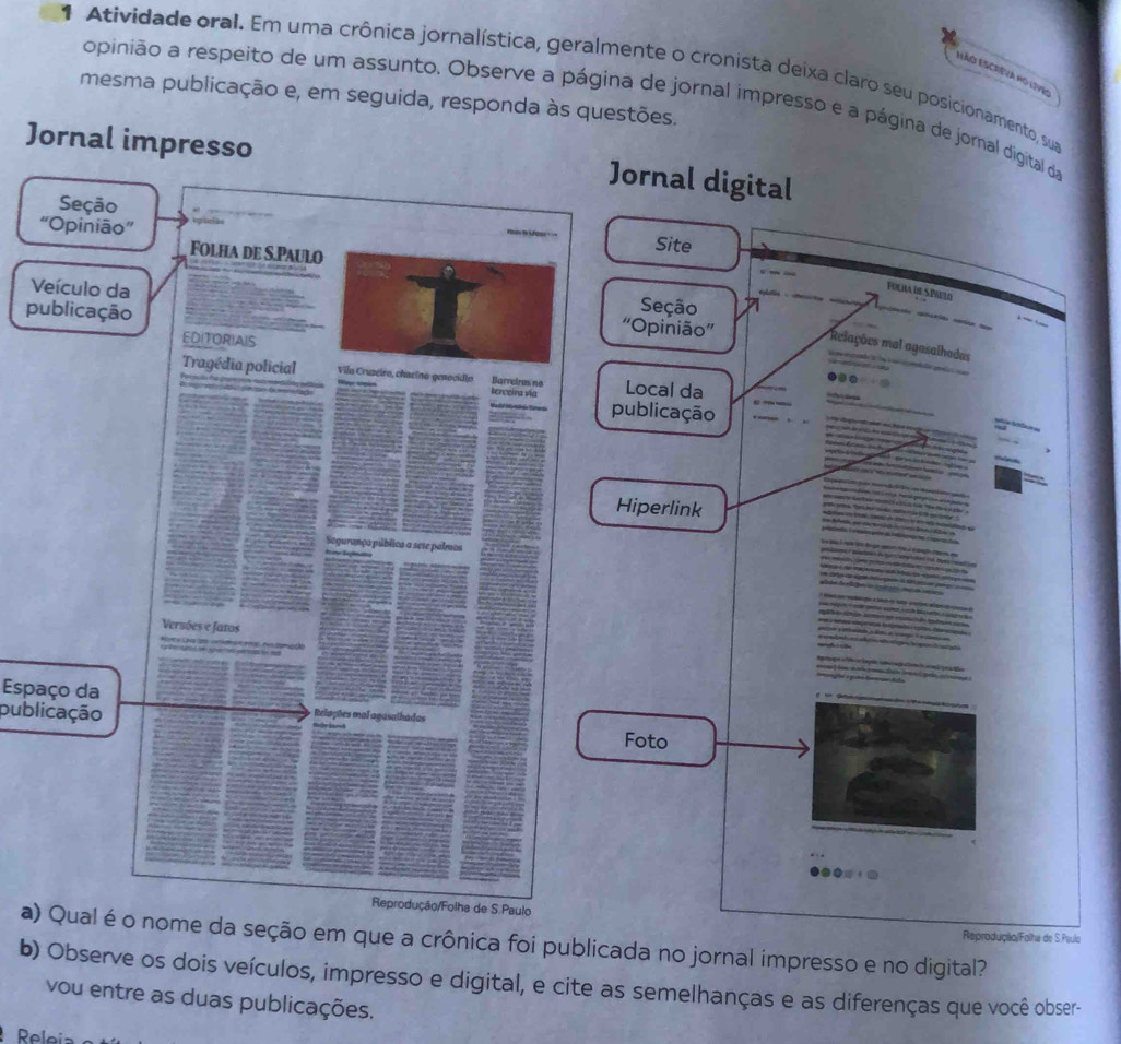 Atividade oral. Em uma crônica jornalística, geralmente o cronista deixa claro seu posicionamento, sua 
EÃO ESCrEva nO lives 
mesma publicação e, em seguida, responda às questões. 
opinião a respeito de um assunto. Observe a página de jornal impresso e a página de jornal digital da 
Jornal impresso 
Jornal digital 
Site 
Fulra de Sprto 
Seção 
V 'Opinião” 
p 
*Relações mal agasalhadas 
Local da 
publicação 
Hiperlink 
tr go c 
Espaço da 
publicaçãoFoto 
a)ome da seção em que a crônica foi publicada no jornal impresso e no digital? 
Reprodução/Folha de S.Psulo 
b) Observe os dois veículos, impresso e digital, e cite as semelhanças e as diferenças que você obser- 
vou entre as duas publicações.