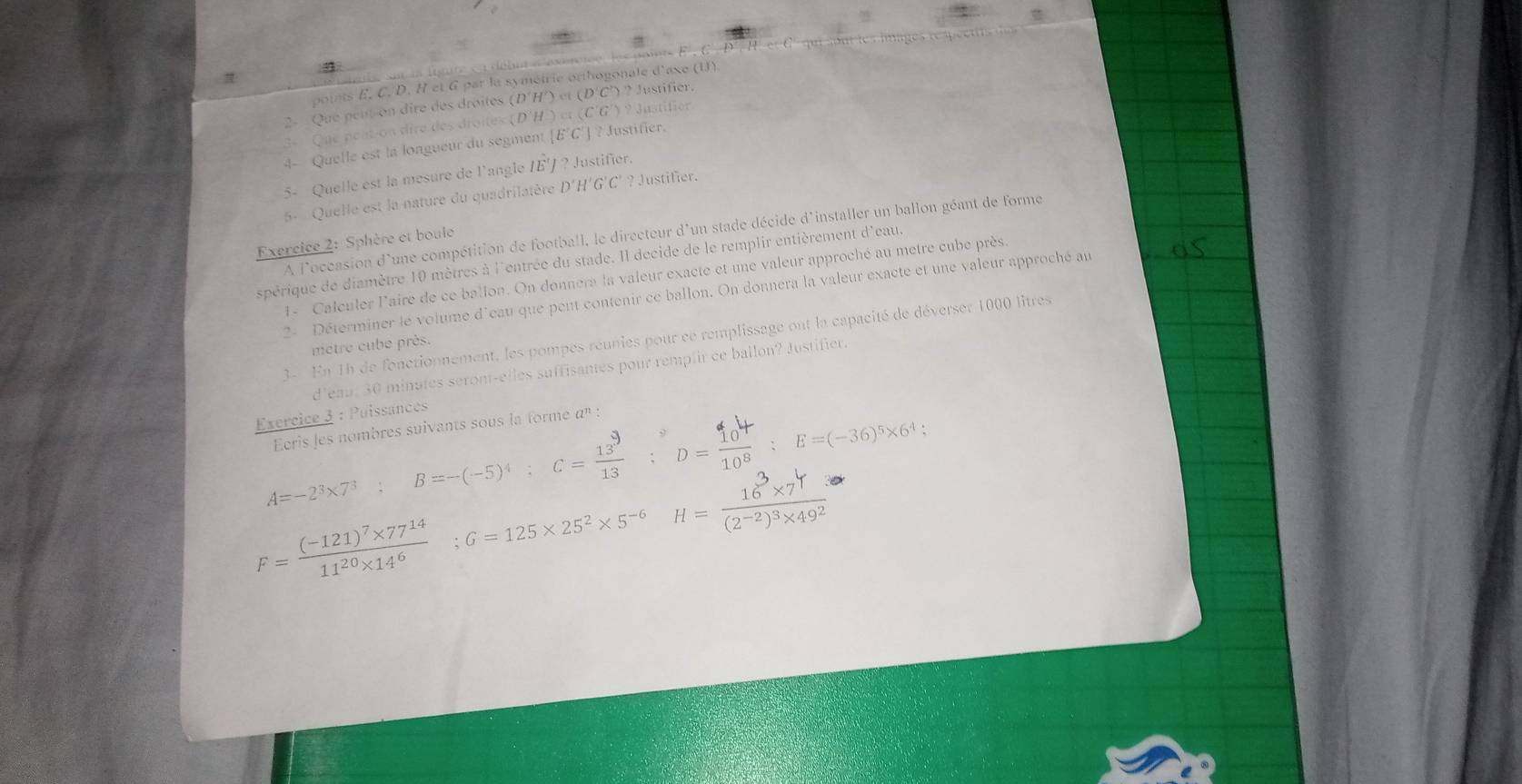 points E. C. D. H et G par la symétrie orthogonale d'axe (U)
) et
2-  Que peut-on dire des droites (DH (DC) Justifier.
3º   Que pent-on dire des dioites . D'H csc (CG)?Justi f  
4- Quelle est la longueur du segment [E'C'] ? Justifier.
5- Quelle est la mesure de l'angle 1E' ? Justifier.
6- Quelle est la nature du quadrilatère D'H'G'C' ? Justifier.
A l'occasion d'une compétition de football, le directeur d'un stade décide d'installer un ballon géant de forme
Exercice 2: Sphère et boule
spérique de diamètre 10 mètres à l'entrée du stade. Il decide de le remplir entièrement d'eau.
1- Calculer l'aire de ce ballon. On donnera la valeur exacte et une valeur approché au metre cube près.
2- Déterminer le volume d'eau que peut contenir ce ballon. On donnera la valeur exacte et une valeur approché au
3- En 1h de fonctionnement, les pompes réunies pour ce remplissage ont la capacité de déverser 1000 litres
metre cube près.
d’eau. 30 minutes seront-elles suffisantes pour remplir ce ballon? Justifier.
Exercice 3 : Puissances
Ecris les nombres suivants sous la forme α' :
A=-2^3* 7^3 : □  B=-(-5)^4;C= 13^9/13  D=：E=(-36)*×6+;
F=frac (-121)^7* 77^(14)11^(20)* 14^6;G=125* 25^2* 5^(-6) H=frac 16^3* 7^4(2^(-2))^3* 49^2