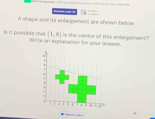 New! Multi Part Question - when you answer this question we'll mark each part individually 
Catcullatior 
Bookwork code: 2D not allowed 
A shape and its enlargement are shown below. 
Is it possible that (1,8) is the centre of this enlargement? 
Write an explanation for your answer.
y
10
9
8
7
6
5
4
3
2
1
0 i 2 3 4 5 6 7 8 9 10 11 12 x
Watch video 
+