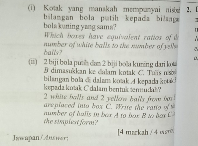 Kotak yang manakah mempunyai nisba 2. I 
bilangan bola putih kepada bilanga n 
bola kuning yang sama? n 
Which boxes have equivalent ratios of th 
number of white balls to the number of yell e 
balls? 
a 
(ii) 2 biji bola putih dan 2 biji bola kuning dari kota 
B dimasukkan ke dalam kotak C. Tulis nisb 
bilangan bola di dalam kotak A kepada kotak 
kepada kotak C dalam bentuk termudah?
2 white balls and 2 yellow balls from box! 
areplaced into box C. Write the ratio ofth 
number of balls in box A to box B to box Ci 
the simplest form? 
[4 markah / 4 marks 
Jawapan / Answer: