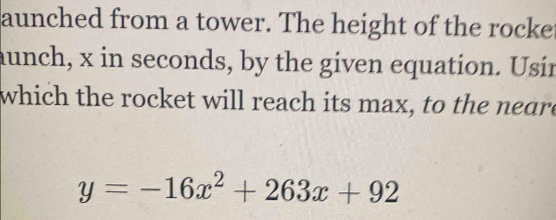 aunched from a tower. The height of the rocke 
aunch, x in seconds, by the given equation. Usin 
which the rocket will reach its max, to the neare
y=-16x^2+263x+92