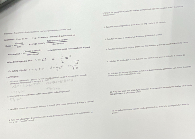 that object falls? 5. What is the approprate equation for how fast an object freely falls from a position of rest? For how far
Directions: Answer the following questions and show your work to receive full credit. 6. Calculate your average walking speed when you step 1 meter in 0:5 seconds.
EQUATIONS: 1kg=2.2lbs 1kg=10 Newtons (actually 9.8, but we round up)
Spee d= distan ce/time  Average speed =  Totaldistan cecovered/timeinterval  7. Calculate the speed of a bowling ball that moves 8 meters in 4 seconds.
8. Calculate the distance (in km) that Charlie runs if he maintains an average speed of 8km I hr for 1 nour
Acceleration =  Changeinvelocity/timeinterval  Instantaneous speed = acceleration x elapsed
When Initial speed is zero: v=at d= 1/2 at^2
For falling objects: nu =v_0+gt d= 1/2 gt^2t=sqrt(frac 2d)g 9. Calculate the acceleration of a car that goes from 10 km/hr to a speed of 50 kmühr in 10 seconds.
(show your math to prove or disprove) y=x_0 10. Calculate the instantaneous speed (in m/s) of a skateboarder who accelerates from rest for 3 seconds
QUESTIONS:
1. You cover 10 meters in 1 second. Is your speed the same if you cover 20 meters in 2 seconds down a ramp at an acceleration of 5m/s^2.
11. A sky diver steps from a high-flying helicopter. If there were no air resistance, how last would she be
falling at the end of a 12-second jump?
2. What is the difference between instantaneous speed and average speed?
3. What two controls on a car cause a change in speed? What control causes only a change in velocity?
ground?
and or fall? The sixth second 4. For a free falling object dropped from rest, what is the instantaneous speed at the end of the fifth sec 12. An apple drops from a tree and hits the ground in 1.5s. What is its speed just before it hits the