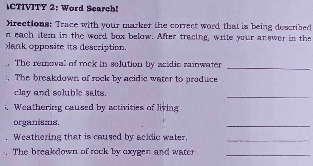 ACTIVITY 2: Word Search! 
Directions: Trace with your marker the correct word that is being described 
n each item in the word box below. After tracing, write your answer in the 
lank opposite its description. 
.. The removal of rock in solution by acidic rainwater_ 
!. The breakdown of rock by acidic water to produce 
clay and soluble salts. 
_ 
. Weathering caused by activities of living 
organisms. 
_ 
. Weathering that is caused by acidic water._ 
The breakdown of rock by oxygen and water_