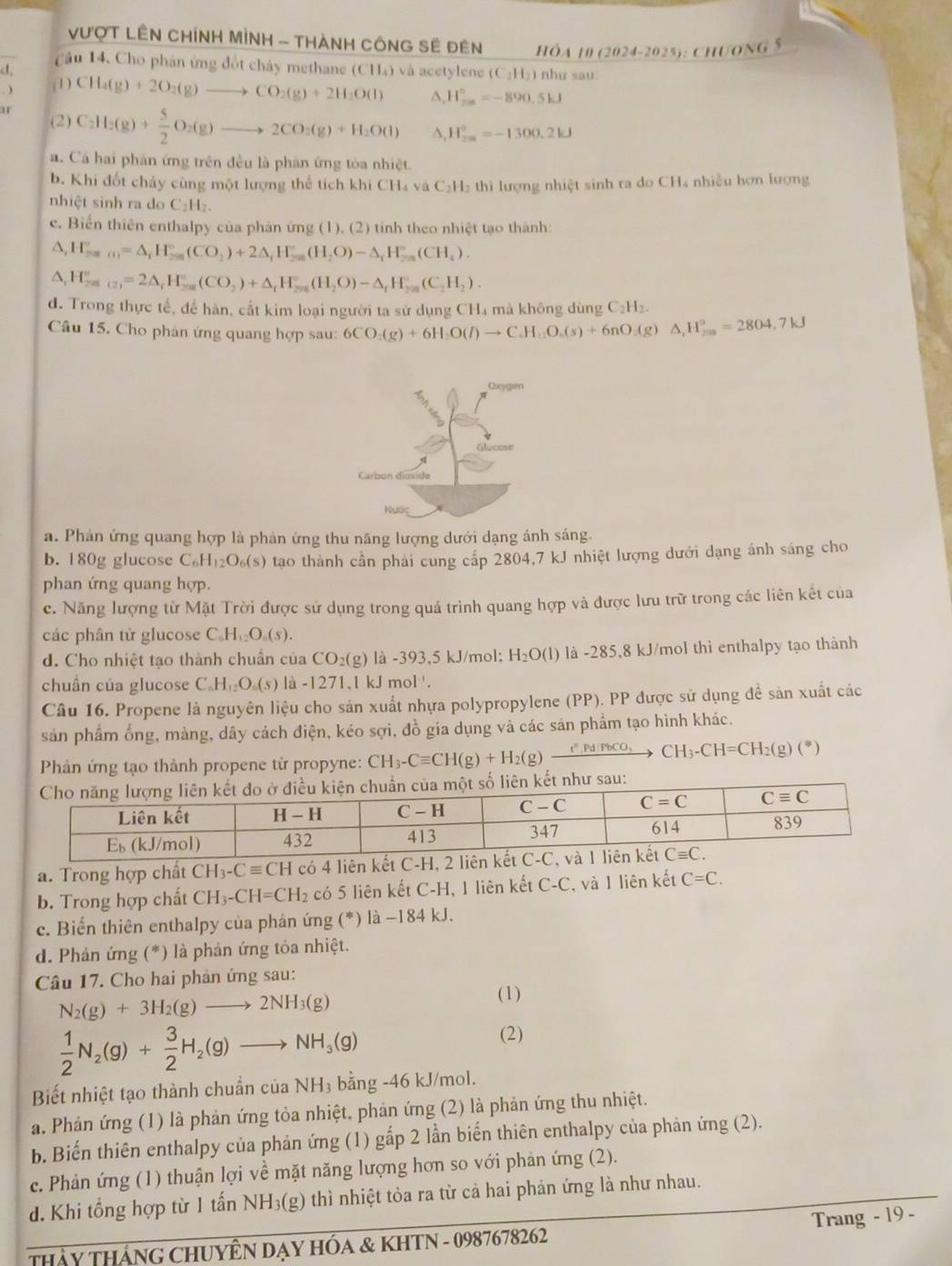 VượT LÊN CHíNH MÌNH - THànH CôNG Sẽ đên HÓA 10 (2024-2025): CHƯONG 5
Cầu 14, Cho phân ứng đốt chây methane (CH₄) và acetylene (C₂H₂) như sau:
d,
 (1) CH_4(g)+2O_2(g)to CO_2(g)+2H_2O(l) A H_(2∈fty)°=-890.5kJ
(2) C_2H_3(g)+ 5/2 O_2(g)to 2CO_3(g)+H_2O(l) ^ H_(200)°=-1300.2kJ
a. Cá hai phản ứng trên đều là phân ứng tóa nhiệt.
b. Khi đốt chấy cùng một lượng thể tích khi CH₄ và C₂H₂ thì lượng nhiệt sinh ra do CH₄ nhiều hơn lượng
nhiệt sinh ra do C_2H_2.
c. Biển thiên enthalpy của phán ứng (1), (2) tính theo nhiệt tạo thành:
A, H_(250)°=△ _rH_(250)°(CO_2)+2△ _rH_(250)°(H_2O)-△ _rH_(-50)°(CH_4).
△, H_(20)(2))^(())=2△ _fH_(506)°(CO_2)+△ _fH_(258)°(H_2O)-△ _fH_25(C_2H_2).
d. Trong thực tế, để hàn, cắt kim loại người ta sử dụng CH₄ mà không dùng C₂H₂.
Câu 15. Cho phản ứng quang hợp sau: 6CO_3(g)+6H_2O(l)to C_4H_12O_6(s)+6nO_3(g)△ _4H_238=23^circ 7kJ
a. Phản ứng quang hợp là phản ứng thu năng lượng dưới dạng ánh sáng.
b. 180g glucose C H_12O_6(s) tạao thành cần phải cung cấp 2804,7 kJ nhiệt lượng dưới dạng ánh sáng cho
phan ứng quang hợp.
c. Năng lượng từ Mặt Trời được sử dụng trong quá trình quang hợp và được lưu trữ trong các liên kết của
các phân từ glucose C_6H_12O_6(s).
d. Cho nhiệt tạo thành chuẩn của CO_2(g) là - 393,5kJ /mol; H_2O(l) là -285,8 kJ/mol thì enthalpy tạo thành
chuẩn của glucose C_6H_12O_6(s) là -1271,1 kJ mol '.
Câu 16. Propene là nguyên liệu cho sản xuất nhựa polypropylene (PP). PP được sử dụng để sản xuất các
sản phẩm ống, màng, dây cách điện, kéo sợi, đồ gia dụng và các sản phẩm tạo hình khác.
Phản ứng tạo thành propene từ propyne: CH_3-Cequiv CH(g)+H_2(g)xrightarrow f',Pd/PbCO_3CH_3-CH=CH_2(g)(*)
a. Trong hợp chất CH_3-Cequiv CH có 4 liên kết C-H, 2 l
b. Trong hợp chất CH_3-CH=CH_2 có 5 liên kết C-H, 1 liên kết C-C và 1 liên kết C=C.
c. Biến thiên enthalpy của phản ứng (*) là -184 kJ
d. Phản ứng (*) là phản ứng tỏa nhiệt.
Câu 17. Cho hai phản ứng sau:
N_2(g)+3H_2(g)to 2NH_3(g)
(1)
 1/2 N_2(g)+ 3/2 H_2(g)to NH_3(g)
(2)
Biết nhiệt tạo thành chuẩn của NH₃ bằng -46 kJ/mol.
a. Phản ứng (1) là phản ứng tỏa nhiệt, phản ứng (2) là phản ứng thu nhiệt.
b. Biến thiên enthalpy của phản ứng (1) gấp 2 lần biến thiên enthalpy của phản ứng (2).
c. Phản ứng (1) thuận lợi về mặt năng lượng hơn so với phản ứng (2).
d. Khi tổng hợp từ 1 anNH_3(g) 0 thì nhiệt tỏa ra từ cả hai phản ứng là như nhau.
THảy THánG CHUYÊN DẠY HÓA & KHTN - 0987678262 Trang - 19 -