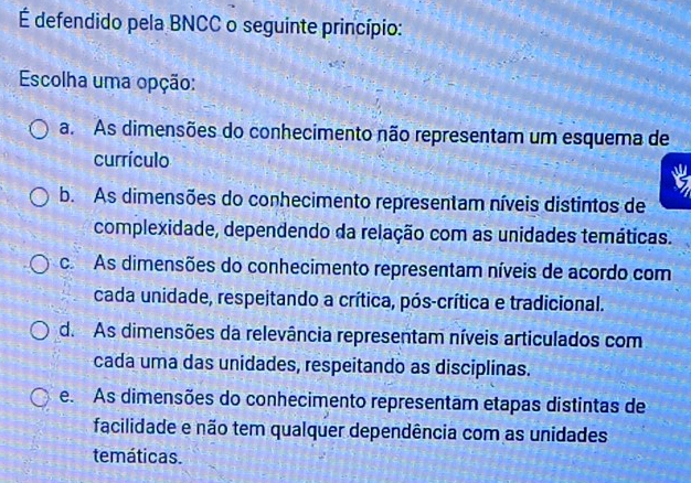 É defendido pela BNCC o seguinte princípio:
Escolha uma opção:
a. As dimensões do conhecimento não representam um esquema de
currículo
a
b. As dimensões do conhecimento representam níveis distintos de
complexidade, dependendo da relação com as unidades temáticas.
co As dimensões do conhecimento representam níveis de acordo com
cada unidade, respeitando a crítica, pós-crítica e tradicional.
d. As dimensões da relevância representam níveis articulados com
cada uma das unidades, respeitando as disciplinas.
e. As dimensões do conhecimento representam etapas distintas de
facilidade e não tem qualquer dependência com as unidades
temáticas.